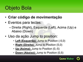 Objeto Bola
• Criar código de movimentação
• Eventos para teclas:
– Direita (Right), Esquerda (Left), Acima (Up) e
Abaixo (Down)
• Uso da ação Jump to position:
• Left (Esquerda): Jump to Position (-5,0)
• Right (Direita): Jump to Position (5,0)
• Up (Acima): Jump to Position (0,-5)
• Down (Abaixo): Jump to Position (0,5)
 