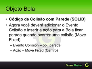 Objeto Bola
• Código de Colisão com Parede (SOLID)
• Agora você deverá adicionar o Evento
Colisão e inserir a ação para a Bola ficar
parada quando ocorrer uma colisão (Move
Fixed).
– Evento Collision – obj_parede
– Ação – Move Fixed (Centro)
 