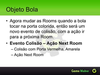 Objeto Bola
• Agora mudar as Rooms quando a bola
tocar na porta colorida, então será um
novo evento de colisão, com a ação ir
para a próxima Room.
• Evento Colisão – Ação Next Room
– Colisão com Porta Vermelha, Amarela
– Ação Next Room
 