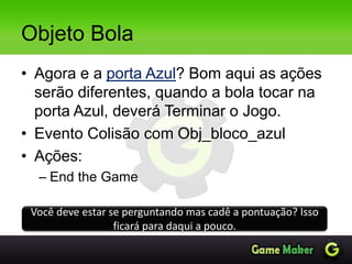 Objeto Bola
• Agora e a porta Azul? Bom aqui as ações
serão diferentes, quando a bola tocar na
porta Azul, deverá Terminar o Jogo.
• Evento Colisão com Obj_bloco_azul
• Ações:
– End the Game
Você deve estar se perguntando mas cadê a pontuação? Isso
ficará para daqui a pouco.
 