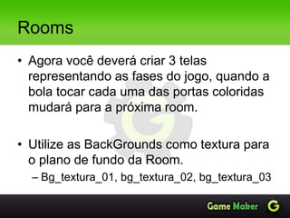 Rooms
• Agora você deverá criar 3 telas
representando as fases do jogo, quando a
bola tocar cada uma das portas coloridas
mudará para a próxima room.
• Utilize as BackGrounds como textura para
o plano de fundo da Room.
– Bg_textura_01, bg_textura_02, bg_textura_03
 