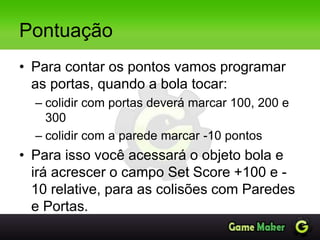 Pontuação
• Para contar os pontos vamos programar
as portas, quando a bola tocar:
– colidir com portas deverá marcar 100, 200 e
300
– colidir com a parede marcar -10 pontos
• Para isso você acessará o objeto bola e
irá acrescer o campo Set Score +100 e -
10 relative, para as colisões com Paredes
e Portas.
 