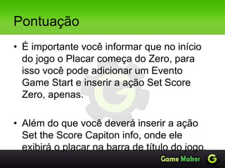 Pontuação
• É importante você informar que no início
do jogo o Placar começa do Zero, para
isso você pode adicionar um Evento
Game Start e inserir a ação Set Score
Zero, apenas.
• Além do que você deverá inserir a ação
Set the Score Capiton info, onde ele
exibirá o placar na barra de título do jogo.
 