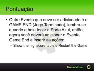 Pontuação
• Outro Evento que deve ser adicionado é o
GAME END (Jogo Terminado), lembra-se
quando a bola tocar a Porta Azul, então,
agora você deverá adicionar o Evento
Game End e inserir as ações:
– Show the highscore table e Restart the Game
 