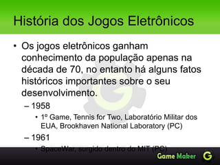 História dos Jogos Eletrônicos
• Os jogos eletrônicos ganham
conhecimento da população apenas na
década de 70, no entanto há alguns fatos
históricos importantes sobre o seu
desenvolvimento.
– 1958
• 1º Game, Tennis for Two, Laboratório Militar dos
EUA, Brookhaven National Laboratory (PC)
– 1961
• SpaceWar, surgido dentro do MIT (PC)
 