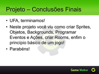 Projeto – Conclusões Finais
• UFA, terminamos!
• Neste projeto você viu como criar Sprites,
Objetos, Backgrounds, Programar
Eventos e Ações, criar Rooms, enfim o
princípio básico de um jogo!
• Parabéns!
 