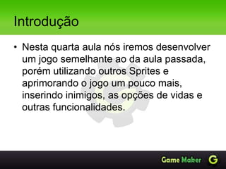 Introdução
• Nesta quarta aula nós iremos desenvolver
um jogo semelhante ao da aula passada,
porém utilizando outros Sprites e
aprimorando o jogo um pouco mais,
inserindo inimigos, as opções de vidas e
outras funcionalidades.
 
