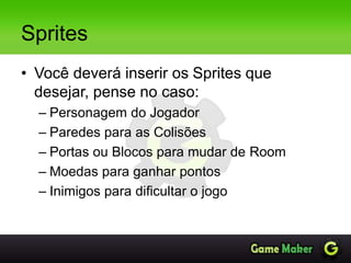 Sprites
• Você deverá inserir os Sprites que
desejar, pense no caso:
– Personagem do Jogador
– Paredes para as Colisões
– Portas ou Blocos para mudar de Room
– Moedas para ganhar pontos
– Inimigos para dificultar o jogo
 