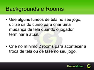 Backgrounds e Rooms
• Use alguns fundos de tela no seu jogo,
utilize os do curso para criar uma
mudança de tela quando o jogador
terminar a atual.
• Crie no mínimo 2 rooms para acontecer a
troca de tela ou de fase no seu jogo.
 