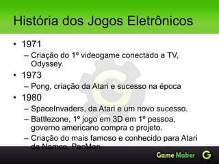 História dos Jogos Eletrônicos
• 1971
– Criação do 1º videogame conectado a TV,
Odyssey.
• 1973
– Pong, criação da Atari e sucesso na época
• 1980
– SpaceInvaders, da Atari e um novo sucesso.
– Battlezone, 1º jogo em 3D em 1º pessoa,
governo americano compra o projeto.
– Criação do mais famoso e conhecido para Atari
da Namco, PacMan.
 