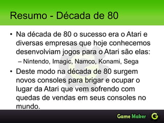 Resumo - Década de 80
• Na década de 80 o sucesso era o Atari e
diversas empresas que hoje conhecemos
desenvolviam jogos para o Atari são elas:
– Nintendo, Imagic, Namco, Konami, Sega
• Deste modo na década de 80 surgem
novos consoles para brigar e ocupar o
lugar da Atari que vem sofrendo com
quedas de vendas em seus consoles no
mundo.
 