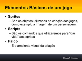 Elementos Básicos de um jogoSpritesSão os objetos utilizados na criação dos jogos, como exemplo a imagem de um personagem.ScriptsSão os comandos que utilizaremos para “dar  vida” aos spritesPalcoÉ o ambiente visual da criação