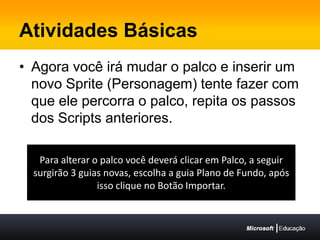 Atividades BásicasAgora você irá mudar o palco e inserir um novo Sprite (Personagem) tente fazer com que ele percorra o palco, repita os passos dos Scripts anteriores.Para alterar o palco você deverá clicar em Palco, a seguir surgirão 3 guias novas, escolha a guia Plano de Fundo, após isso clique no Botão Importar.