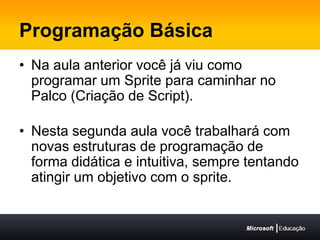 Programação BásicaNa aula anterior você já viu como programar um Sprite para caminhar no Palco (Criação de Script).Nesta segunda aula você trabalhará com novas estruturas de programação de forma didática e intuitiva, sempre tentando atingir um objetivo com o sprite.