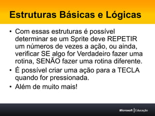 Estruturas Básicas e LógicasCom essas estruturas é possível determinar se um Sprite deve REPETIR um números de vezes a ação, ou ainda, verificar SE algo for Verdadeiro fazer uma rotina, SENÃO fazer uma rotina diferente.É possível criar uma ação para a TECLA quando for pressionada.Além de muito mais!