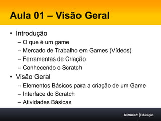 Aula 01 – Visão GeralIntroduçãoO que é um gameMercado de Trabalho em Games (Vídeos)Ferramentas de CriaçãoConhecendo o ScratchVisão GeralElementos Básicos para a criação de um GameInterface do ScratchAtividades Básicas