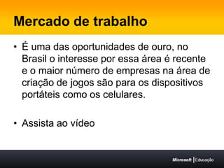 Mercado de trabalhoÉ uma das oportunidades de ouro, no Brasil o interesse por essa área é recente e o maior número de empresas na área de criação de jogos são para os dispositivos portáteis como os celulares.Assista ao vídeo