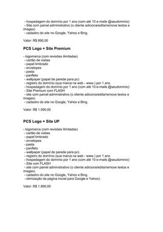 - hospedagem do domínio por 1 ano (com até 10 e-mails @seudominio)
 - Site com painel administrativo (o cliente adiciona/edita/remove textos e
images)
 - cadastro do site no Google, Yahoo e Bing.

Valor: R$ 890,00

PCS Logo + Site Premium
- logomarca (com revisões ilimitadas)
 - cartão de visitas
 - papel timbrado
 - envelopes
 - pasta
 - panfleto
 - wallpaper (papel de parede para pc)
 - registro do domínio (sua marca na web - www.) por 1 ano
 - hospedagem do domínio por 1 ano (com até 10 e-mails @seudominio)
 - Site Premium com FLASH
 - site com painel administrativo (o cliente adiciona/edita/remove textos e
images)
 - cadastro do site no Google, Yahoo e Bing.

Valor: R$ 1.090,00


PCS Logo + Site UP
- logomarca (com revisões ilimitadas)
 - cartão de visitas
 - papel timbrado
 - envelopes
 - pasta
 - panfleto
 - wallpaper (papel de parede para pc)
 - registro do domínio (sua marca na web - www.) por 1 ano
 - hospedagem do domínio por 1 ano (com até 10 e-mails @seudominio)
 - Site com FLASH
 - site com painel administrativo (o cliente adiciona/edita/remove textos e
images)
 - cadastro do site no Google, Yahoo e Bing.
 - otimização da página inicial para Google e Yahoo).

Valor: R$ 1.890,00
 