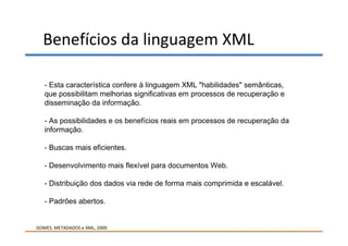 Benefícios da linguagem XML

   - Esta característica confere à linguagem XML "habilidades" semânticas,
   que possibilitam melhorias significativas em processos de recuperação e
   disseminação da informação.

   - As possibilidades e os benefícios reais em processos de recuperação da
   informação.

   - Buscas mais eficientes.

   - Desenvolvimento mais flexível para documentos Web.

   - Distribuição dos dados via rede de forma mais comprimida e escalável.

   - Padrões abertos.


GOMES. METADADOS e XML, 2009.
 