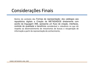 Considerações Finais
       Dentro do contexto das Formas de representação: dos catálogos aos
       repositórios digitais a Criação de METADADOS diretamente com
       aúxílio da linguagem XML apresenta um fluxo de criação, interfaces,
       controle de qualidade e benefícios considerável e relevância no que diz
       respeito ao desenvolvimento de mecanismos de buscas e recuperação de
       informação a partir da representação do conhecimento.




GOMES. METADADOS e XML, 2009.
 