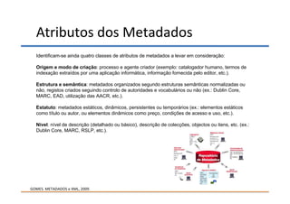 Atributos dos Metadados
  Identificam-se ainda quatro classes de atributos de metadados a levar em consideração:

  Origem e modo de criação: processo e agente criador (exemplo: catalogador humano, termos de
  indexação extraídos por uma aplicação informática, informação fornecida pelo editor, etc.).

  Estrutura e semântica: metadados organizados segundo estruturas semânticas normalizadas ou
  não, registos criados seguindo controlo de autoridades e vocabulários ou não (ex.: Dublin Core,
  MARC, EAD, utilização das AACR, etc.).

  Estatuto: metadados estáticos, dinâmicos, persistentes ou temporários (ex.: elementos estáticos
  como título ou autor, ou elementos dinâmicos como preço, condições de acesso e uso, etc.).

  Nível: nível de descrição (detalhado ou básico), descrição de colecções, objectos ou itens, etc. (ex.:
  Dublin Core, MARC, RSLP, etc.).




GOMES. METADADOS e XML, 2009.
 