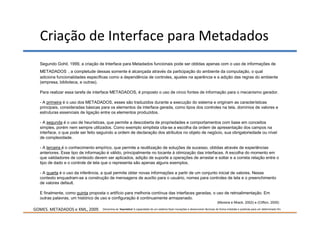 Criação de Interface para Metadados
  Segundo Gohil, 1999, a criação de Interface para Metadados funcionais pode ser obtidas apenas com o uso de informações de
  METADADOS , a completude dessas somente é alcançada através da participação do ambiente da computação, o qual
  adiciona funcionalidades específicas como a dependência de controles, ajustes na aparência e a adição das regras do ambiente
  (empresa, biblioteca, e outras).

  Para realizar essa tarefa de interface METADADOS, é proposto o uso de cinco fontes de informação para o mecanismo gerador.

  - A primeira é o uso dos METADADOS, esses são traduzidos durante a execução do sistema e originam as características
  principais, consideradas básicas para os elementos da interface gerada, como tipos dos controles na tela, domínios de valores e
  estruturas essenciais de ligação entre os elementos produzidos.

  - A segunda é o uso de heurísticas, que permite a descoberta de propriedades e comportamentos com base em conceitos
  simples, porém nem sempre utilizados. Como exemplo simplista cita-se a escolha da ordem de apresentação dos campos na
  interface, o que pode ser feito seguindo a ordem de declaração dos atributos no objeto de negócio, sua obrigatoriedade ou nível
  de complexidade.

  - A terceira é o conhecimento empírico, que permite a reutilização de soluções de sucesso, obtidas através de experiências
  anteriores. Esse tipo de informação é válido, principalmente no tocante à otimização das interfaces. A escolha do momento em
  que validadores de conteúdo devem ser aplicados, adição de suporte a operações de arrastar e soltar e a correta relação entre o
  tipo de dado e o controle de tela que o representa são apenas alguns exemplos.

  - A quarta é o uso da inferência, a qual permite obter novas informações a partir de um conjunto inicial de valores. Nesse
  contexto enquadram-se a construção de mensagens de auxílio para o usuário, nomes para controles de tela e o preenchimento
  de valores default.

  E finalmente, como quinta proposta o artifício para melhoria contínua das interfaces geradas, o uso de retroalimentação. Em
  outras palavras, um histórico de uso e configuração é continuamente armazenado.
                                                                                                                               (Moreira e Mrack, 2002) e (Clifton, 2005)

GOMES. METADADOS e XML, 2009.      Denomina-se 'heurística' à capacidade de um sistema fazer inovações e desenvolver técnicas de forma imediata e positivas para um determinado fim.
 