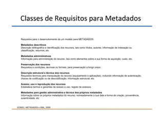 Classes de Requisitos para Metadados

   Requisitos para o desenvolvimento de um modelo para METADADOS.

   Metadados descritivos
   Descrição bibliográfica e identificação dos recursos, tais como títulos, autores, informação de indexação ou
   classificação, resumos, etc.

   Metadados administrativos
   Informação para administração do recurso, tais como elementos sobre a sua forma de aquisição, custo, etc.

   Preservação dos recursos
   Requisitos e condições, técnicas ou formais, para preservação a longo prazo.

   Descrição estrutural e técnica dos recursos
   Requisitos técnicos para manipulação do recurso (equipamento e aplicações), incluindo informação de autenticação,
   chaves de codificação ou de descodificação, informação estrutural, etc.

   Acesso, uso e reprodução dos recursos
   Estabelece termos e garantias de acesso e uso, registo de acessos.

   Metadados para gestão administrativa e técnica dos próprios metadados
   Informação sobre os próprios metadados do recurso, nomeadamente a sua data e forma de criação, proveniência,
   autenticidade, etc


GOMES. METADADOS e XML, 2009.
 