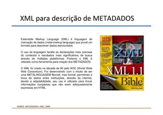 XML para descrição de METADADOS

   Extensible Markup Language (XML) é linguagem de
   marcação de dados (meta-markup language) que provê um
   formato para descrever dados estruturados.

   O uso da linguagem facilita as declarações mais precisas
   do conteúdo e resultados mais significativos de busca
   através de múltiplas plataformas. Portanto o XML é
   utilizado como ferramenta para criação dos METADADOS.

   O XML foi criado na década de 90 pelo W3C (World Wide
   Web Consortium). Foi desenvolvido com o intuito de ser
   uma METALINGUAGEM flexível, mas formal, permitindo a
   troca de dados entre instituições, através da internet,
   devido a adaptabilidade, seu uso é utilizado para trocar
   informações complexas que não eram adequadamente
   expressas em HTML.




GOMES. METADADOS e XML, 2009.
 