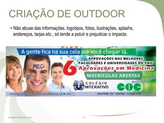 CRIAÇÃO DE OUTDOOR
  Não abuse das informações, logotipos, fotos, ilustrações, splashs,
   endereços, tarjas etc., só tende a poluir e prejudicar o impacto.




www.brenobrito.com                      13
 