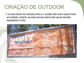 CRIAÇÃO DE OUTDOOR
  As cores devem ter contraste entre si, o outdoor está vinte e quatro horas
  em exibição, portanto, as cores escuras sobre fundo escuro deverão
  desaparecer a noite.




www.brenobrito.com                      15
 