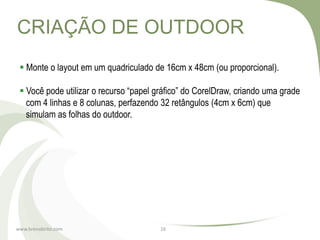 CRIAÇÃO DE OUTDOOR
  Monte o layout em um quadriculado de 16cm x 48cm (ou proporcional).

  Você pode utilizar o recurso “papel gráfico” do CorelDraw, criando uma grade
   com 4 linhas e 8 colunas, perfazendo 32 retângulos (4cm x 6cm) que
   simulam as folhas do outdoor.




www.brenobrito.com                      16
 