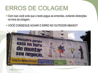 ERROS DE COLAGEM
 Com isso você evita que o texto pegue as emendas, evitando distorções
  na hora da colagem.

 VOCÊ CONSEGUE ACHAR O ERRO NO OUTDOOR ABAIXO?




  www.brenobrito.com
    18
 