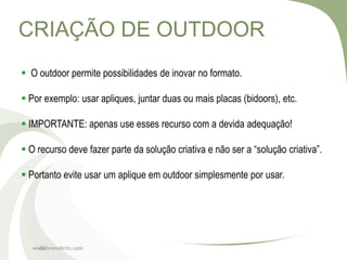 CRIAÇÃO DE OUTDOOR
 O outdoor permite possibilidades de inovar no formato.

 Por exemplo: usar apliques, juntar duas ou mais placas (bidoors), etc.

 IMPORTANTE: apenas use esses recurso com a devida adequação!

 O recurso deve fazer parte da solução criativa e não ser a “solução criativa”.

 Portanto evite usar um aplique em outdoor simplesmente por usar.




   www.brenobrito.com
     20
 