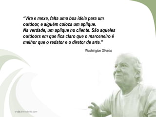 “Vira e mexe, falta uma boa ideia para um
      outdoor, e alguém coloca um aplique.
      Na verdade, um aplique no cliente. São aqueles
      outdoors em que fica claro que o marceneiro é
      melhor que o redator e o diretor de arte.”
                                    Washington Olivetto




www.brenobrito.com
  21
 