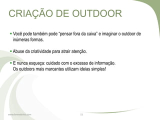 CRIAÇÃO DE OUTDOOR
  Você pode também pode “pensar fora da caixa” e imaginar o outdoor de
   inúmeras formas.

  Abuse da criatividade para atrair atenção.

  E nunca esqueça: cuidado com o excesso de informação.
   Os outdoors mais marcantes utilizam ideias simples!




www.brenobrito.com                       31
 