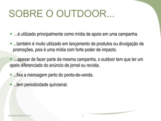 SOBRE O OUTDOOR...
  ...é utilizado principalmente como mídia de apoio em uma campanha.
  ...também é muito utilizado em lançamento de produtos ou divulgação de
   promoções, pois é uma mídia com forte poder de impacto.
  ...apesar de fazer parte da mesma campanha, o outdoor tem que ter um
 apelo diferenciado do anúncio de jornal ou revista.
  ...fixa a mensagem perto do ponto-de-venda.
  ...tem periodicidade quinzenal.




www.brenobrito.com                     5
 