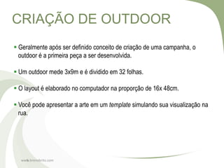 CRIAÇÃO DE OUTDOOR
 Geralmente após ser definido conceito de criação de uma campanha, o
  outdoor é a primeira peça a ser desenvolvida.

 Um outdoor mede 3x9m e é dividido em 32 folhas.

 O layout é elaborado no computador na proporção de 16x 48cm.

 Você pode apresentar a arte em um template simulando sua visualização na
  rua.




  www.brenobrito.com
    6
 
