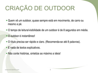 CRIAÇÃO DE OUTDOOR
  Quem vê um outdoor, quase sempre está em movimento, de carro ou
   mesmo a pé.

  O tempo de leitura/visibilidade de um outdoor é de 8 segundos em média.
  O outdoor é instantâneo!
  O título precisa ser rápido e claro. (Recomenda-se até 8 palavras).
  E nada de textos explicativos.
  Não conte histórias, sintetize ao máximo a ideia!




www.brenobrito.com                        8
 