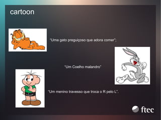 cartoon

“Uma gato preguiçoso que adora comer”;

“Um Coelho malandro”

“Um menino travesso que troca o R pelo L”.

 