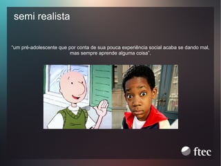semi realista
“um pré-adolescente que por conta de sua pouca experiência social acaba se dando mal,
mas sempre aprende alguma coisa”.

 