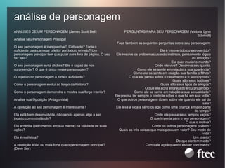 análise de personagem
ANÁLISES DE UM PERSONAGEM (James Scott Bell)
Analise seu Personagem Principal
O seu personagem é inesquecível? Cativante? Forte o
suficiente para carregar o leitor por todo o enredo? Um
personagem principal tem que pular para fora da página. O seu
faz isso?
O seu personagem evita clichés? Ele é capaz de nos
surpreender? O que é único nesse personagem?
O objetivo do personagem é forte o suficiente?
Como o personagem evolui ao longo da história?
Como o personagem demonstra e mostra sua força interior?
Analise sua Oposição (Antagonista)
A oposição ao seu personagem é interessante?
Ela está bem desenvolvida, não sendo apenas algo a ser
jogado como obstáculo?
Ela acredita (pelo menos em sua mente) na validade de suas
ações?
Ela é realística?
A oposição é tão ou mais forte que o personagem principal?
(Deve Ser)

PERGUNTAS PARA SEU PERSONAGEM (Victoria Lynn
Schmidt)
Faça também as seguintes perguntas sobre seu personagem:
Ele é introvertido ou extrovertido?
Ele resolve os problemas usando instintos, pensamento lógico
ou emoção?
Ele quer mudar o mundo?
Onde ele vive? Descreva seu quarto.
Como ele se sente em relação a sua aparência?
Como ele se sente em relação sua família e filhos?
O que ele pensa sobre o casamento e o sexo oposto?
Quais são seus hobbies?
Quais são seus tipos de amigos?
O que ele acha engraçado e/ou prazeroso?
Como ele se sente em relação a sua sexualidade?
Ele precisa ter sempre o controle sobre o que há em sua volta?
O que outros personagens dizem sobre ele quando ele sai da
sala?
Ele leva a vida a sério ou age como uma criança a maior parte
do tempo?
Onde ele passa seus tempos vagos?
O que importa para o seu personagem?
O que o motiva?
Como os outros personagens o vêem?
Quais as três coisas que mais possuem valor? Seu modo de
vida?
Um objeto?
De que ele tem medo?
Como ele agirá quando estiver com medo?

 