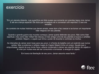 exercício
“Em um planeta distante, cuja superfície era feita quase que somente por grandes lagos vivia Jamar.
E ele era criança especial: Ele dizia que conseguia ver e conversar com espíritos. E isso era
verdade.
Ao contrário de muitas histórias que deram errado, esse dom o fez crescer e se tornar um importante
líder religioso em seu planeta.
Quando a grande guerra dos mundos começou Jamar queria defender seu povo. Não como líder
espiritual, mas como líder militar! Ele desceu à mais antiga ruína de seu planeta e buscou o artefato
proibido: Majami, o cajado que tinha o poder de levantar e controlar os mortos.
As intenções de Jamar eram boas para seu povo: ir à frente de batalha com um exército que nunca
caísse. Mas a poderosa e nefasta magia do Cajado Majami tinha um preço: Aquele que o
empunhasse, depois de sua morte física, estaria condenado a deixar seu espírito dentro do cajado e
lá viver por muitas eras até ser consumido e tornarsse a energia do cajado.
Em busca da libertação de seu povo, Jamar assumiu esse fardo.”

 