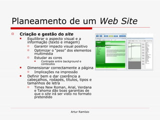 Planeamento de um  Web Site Criação e gestão do  site Equilibrar o aspecto visual e a informação (texto e imagem) Garantir impacto visual positivo Optimizar o “peso” dos elementos multimédia Estudar as cores Contraste entre  background  e conteúdos Dimensionar correctamente a página Implicações na impressão Definir bem e dar coerência a cabeçalhos, rodapés, títulos, tipos e tamanhos de letra Times New Roman, Arial, Verdana e Tahoma dão boas garantias de que o  site  irá ser visto no formato pretendido 