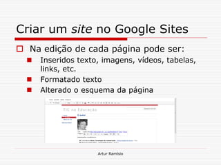 Criar um site no Google Sites
 Na edição de cada página pode ser:
     Inseridos texto, imagens, vídeos, tabelas,
      links, etc.
     Formatado texto
     Alterado o esquema da página




                     Artur Ramísio
 
