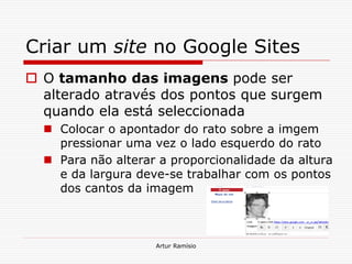 Criar um site no Google Sites
 O tamanho das imagens pode ser
  alterado através dos pontos que surgem
  quando ela está seleccionada
   Colocar o apontador do rato sobre a imgem
    pressionar uma vez o lado esquerdo do rato
   Para não alterar a proporcionalidade da altura
    e da largura deve-se trabalhar com os pontos
    dos cantos da imagem



                    Artur Ramísio
 
