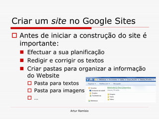 Criar um site no Google Sites
 Antes de iniciar a construção do site é
  importante:
   Efectuar a sua planificação
   Redigir e corrigir os textos
   Criar pastas para organizar a informação
    do Website
     Pasta para textos
     Pasta para imagens
     …

                   Artur Ramísio
 