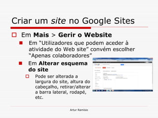 Criar um site no Google Sites
 Em Mais > Gerir o Website
     Em “Utilizadores que podem aceder à
      atividade do Web site” convém escolher
      “Apenas colaboradores”
     Em Alterar esquema
      do site
         Pode ser alterada a
          largura do site, altura do
          cabeçalho, retirar/alterar
          a barra lateral, rodapé,
          etc.

                          Artur Ramísio
 