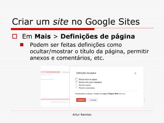 Criar um site no Google Sites
 Em Mais > Definições de página
     Podem ser feitas definições como
      ocultar/mostrar o título da página, permitir
      anexos e comentários, etc.




                     Artur Ramísio
 