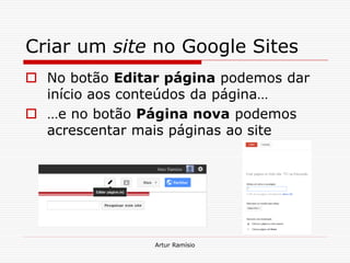 Criar um site no Google Sites
 No botão Editar página podemos dar
  início aos conteúdos da página…
 …e no botão Página nova podemos
  acrescentar mais páginas ao site




                Artur Ramísio
 