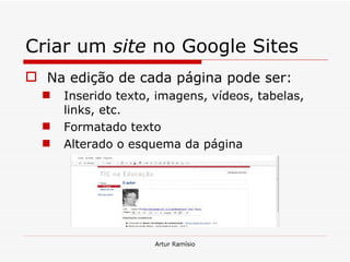 Criar um  site  no Google Sites Na edição de cada página pode ser: Inserido texto, imagens, vídeos, tabelas, links, etc. Formatado texto Alterado o esquema da página Artur Ramísio 